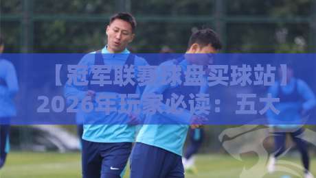 【冠军联赛球盘买球站】2026年玩家必读:五大甄选技巧与避坑指南