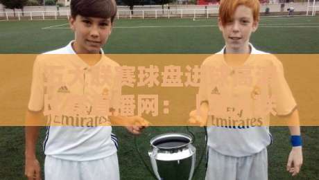 五大联赛球盘进球高清比赛直播网：【五大联赛球盘进球高清比赛直播网】2026观赛新体验