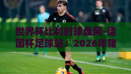 世界杯比利时球盘网-德国杯足球站:2026年赌球新趋势与实用分析【世界杯比利时球盘网-德国杯足球站】