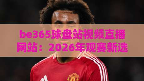 be365球盘站视频直播网站：2026年观赛新选择，全面评测与使用指南