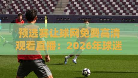 预选赛让球网免费高清观看直播：2026年球迷必备的观赛攻略与避坑指南