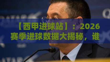 【西甲进球站】:2026赛季进球数据大揭秘,谁是最强火力点?