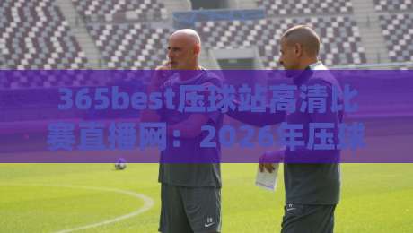 365best压球站高清比赛直播网:2026年压球赛事直播新标杆,高清流畅体验颠覆你的想象——资深压球迷的真实评测
