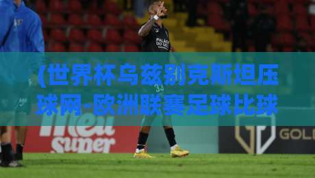 (世界杯乌兹别克斯坦压球网-欧洲联赛足球比球):2026年观赛与数据博弈的终极指南