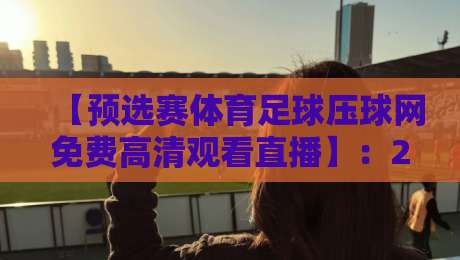 【预选赛体育足球压球网免费高清观看直播】:2026年最全观赛指南,压球网带你免费看高清直播