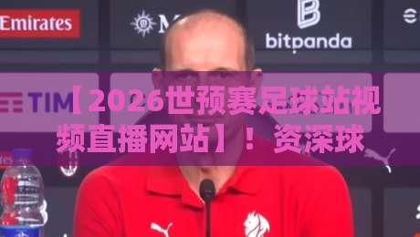 【2026世预赛足球站视频直播网站】!资深球迷私藏的5个高清无卡顿观看平台,附手机电脑双端指南