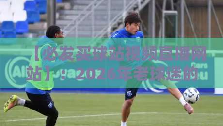 【必发买球站视频直播网站】:2026年老球迷的避坑指南与实测体验