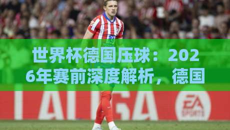 世界杯德国压球:2026年赛前深度解析,德国战车控球新策略