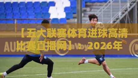 【五大联赛体育进球高清比赛直播网】:2026年五大联赛高清直播网站推荐与观赛指南