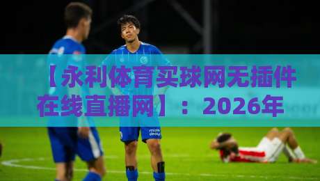 【永利体育买球网无插件在线直播网】：2026年看球新选择，高清流畅不卡顿！