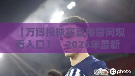 【万博投球赛直播官网观看入口】：2026年最新版观看攻略与避坑指南