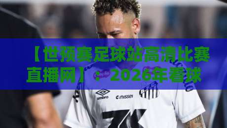 【世预赛足球站高清比赛直播网】：2026年看球新选择，这家直播网凭什么让球迷点赞？世预赛足球站高清比赛直播网