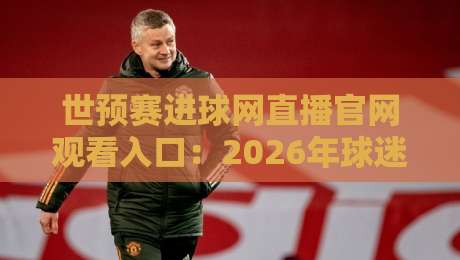 世预赛进球网直播官网观看入口：2026年球迷必收的看球宝典