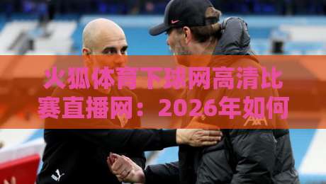火狐体育下球网高清比赛直播网：2026年如何用这平台看遍全球赛事？