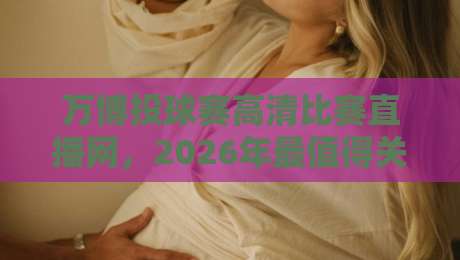 万博投球赛高清比赛直播网，2026年最值得关注的直播平台详细评测
