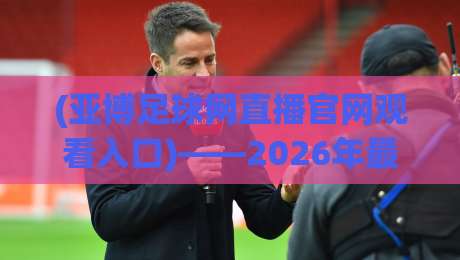 (亚博足球网直播官网观看入口)——2026年最新观赛指南与避坑技巧