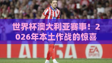 世界杯澳大利亚赛事!2026年本土作战的惊喜与挑战