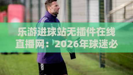 乐游进球站无插件在线直播网：2026年球迷必备的观赛神器