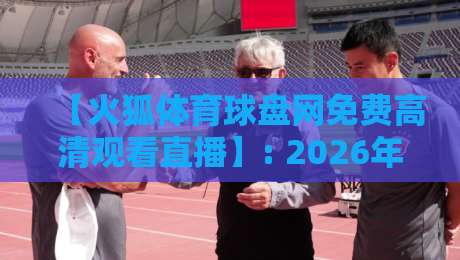 【火狐体育球盘网免费高清观看直播】: 2026年全方位观赛攻略与体验分享