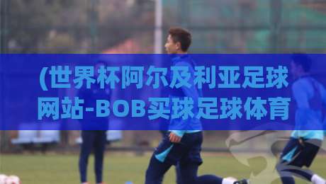 (世界杯阿尔及利亚足球网站-BOB买球足球体育)：2026年球迷必看的三大理由与避坑指南
