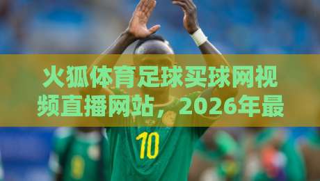火狐体育足球买球网视频直播网站，2026年最值得关注的五大升级点