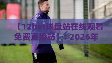 【12bet球盘站在线观看免费直播站】: 2026年高清免费观赛新选择