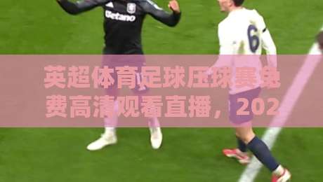 英超体育足球压球赛免费高清观看直播，2026赛季观赛指南与平台推荐