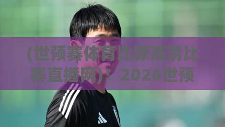 (世预赛体育比球高清比赛直播网)！2026世预赛观赛指南：高清流畅不卡顿
