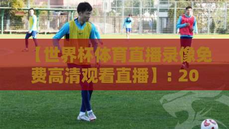 【世界杯体育直播录像免费高清观看直播】: 2026年最全观赛指南，错过也能看回放！