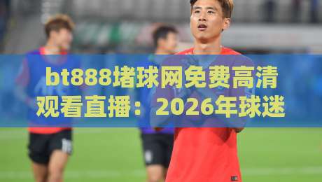 bt888堵球网免费高清观看直播：2026年球迷必看的观赛新选择？