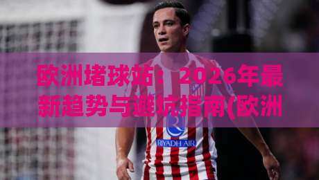 欧洲堵球站:2026年最新趋势与避坑指南(欧洲堵球站)