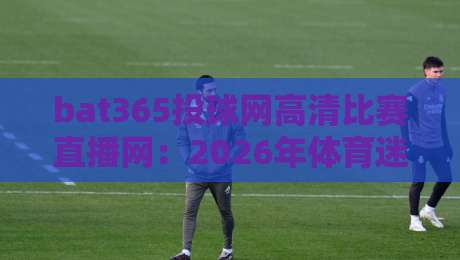 bat365投球网高清比赛直播网：2026年体育迷的终极观赛指南（bat365投球网高清比赛直播网）