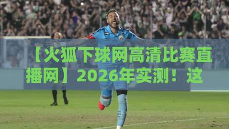 【火狐下球网高清比赛直播网】2026年实测！这5个隐藏功能让你告别卡顿