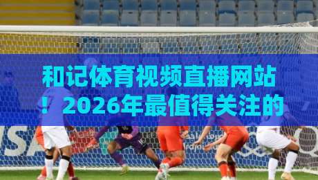 和记体育视频直播网站！2026年最值得关注的三大升级与真实体验