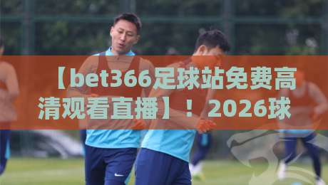 【bet366足球站免费高清观看直播】！2026球迷必备：高清画质与实时赛事的深度体验