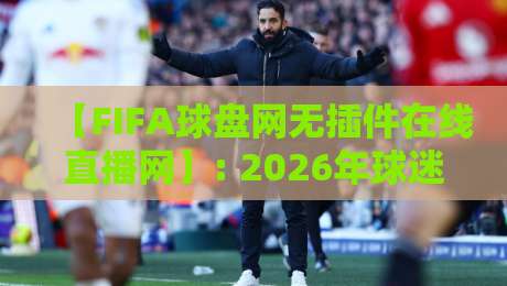 【FIFA球盘网无插件在线直播网】: 2026年球迷必藏的观赛新姿势！