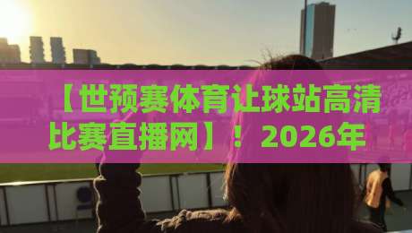 【世预赛体育让球站高清比赛直播网】！2026年看球必备的3个秘密武器