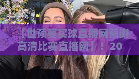 【世预赛买球直播网预测高清比赛直播网】！2026世预赛观赛指南与深度解析