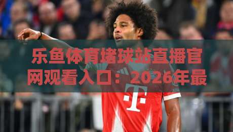 乐鱼体育堵球站直播官网观看入口：2026年最新通道与实用技巧
