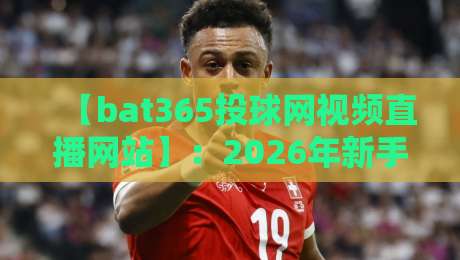 【bat365投球网视频直播网站】:2026年新手必看的观赛指南与进阶玩法