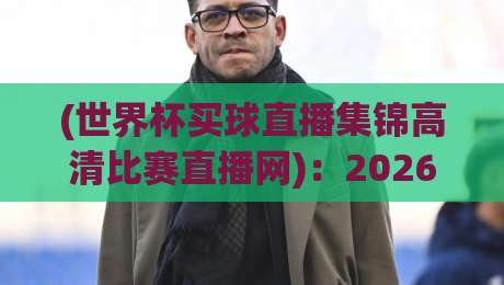 (世界杯买球直播集锦高清比赛直播网):2026年看球新姿势,高清回放【世界杯买球直播集锦高清比赛直播网】实用指南