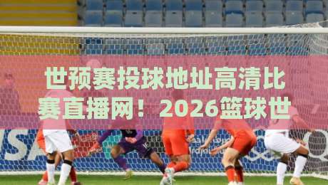 世预赛投球地址高清比赛直播网！2026篮球世预赛观赛全攻略
