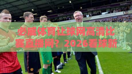 必威体育让球网高清比赛直播网？2026看球新选择：高清直播+让球玩法（必威体育让球网高清比赛直播网）实战测评