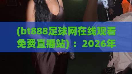 (bt888足球网在线观看免费直播站) :2026年足球迷必备的免费观赛指南