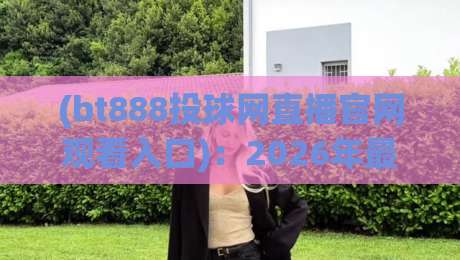 (bt888投球网直播官网观看入口):2026年最新入口与使用指南