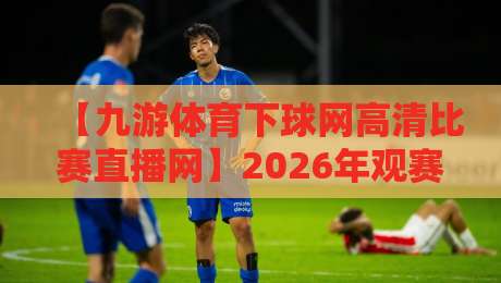 【九游体育下球网高清比赛直播网】2026年观赛新宠:高清流畅不卡顿