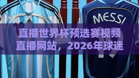 直播世界杯预选赛视频直播网站,2026年球迷必收藏的观赛神器