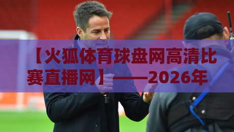 【火狐体育球盘网高清比赛直播网】——2026年体育迷的新选择?火狐体育球盘网高清比赛直播网 【火狐体育球盘网高清比赛直播网】——2026年体育迷的新选择?火狐体育球盘网高清比赛直播网