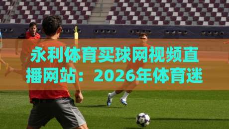 永利体育买球网视频直播网站:2026年体育迷的新选择?(永利体育买球网视频直播网站)深度测评 永利体育买球网视频直播网站:2026年体育迷的新选择?(永利体育买球网视频直播网站)深度测评