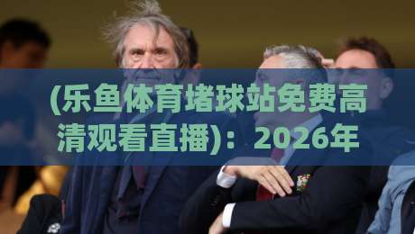 (乐鱼体育堵球站免费高清观看直播):2026年实测体验与避坑指南 (乐鱼体育堵球站免费高清观看直播):2026年实测体验与避坑指南